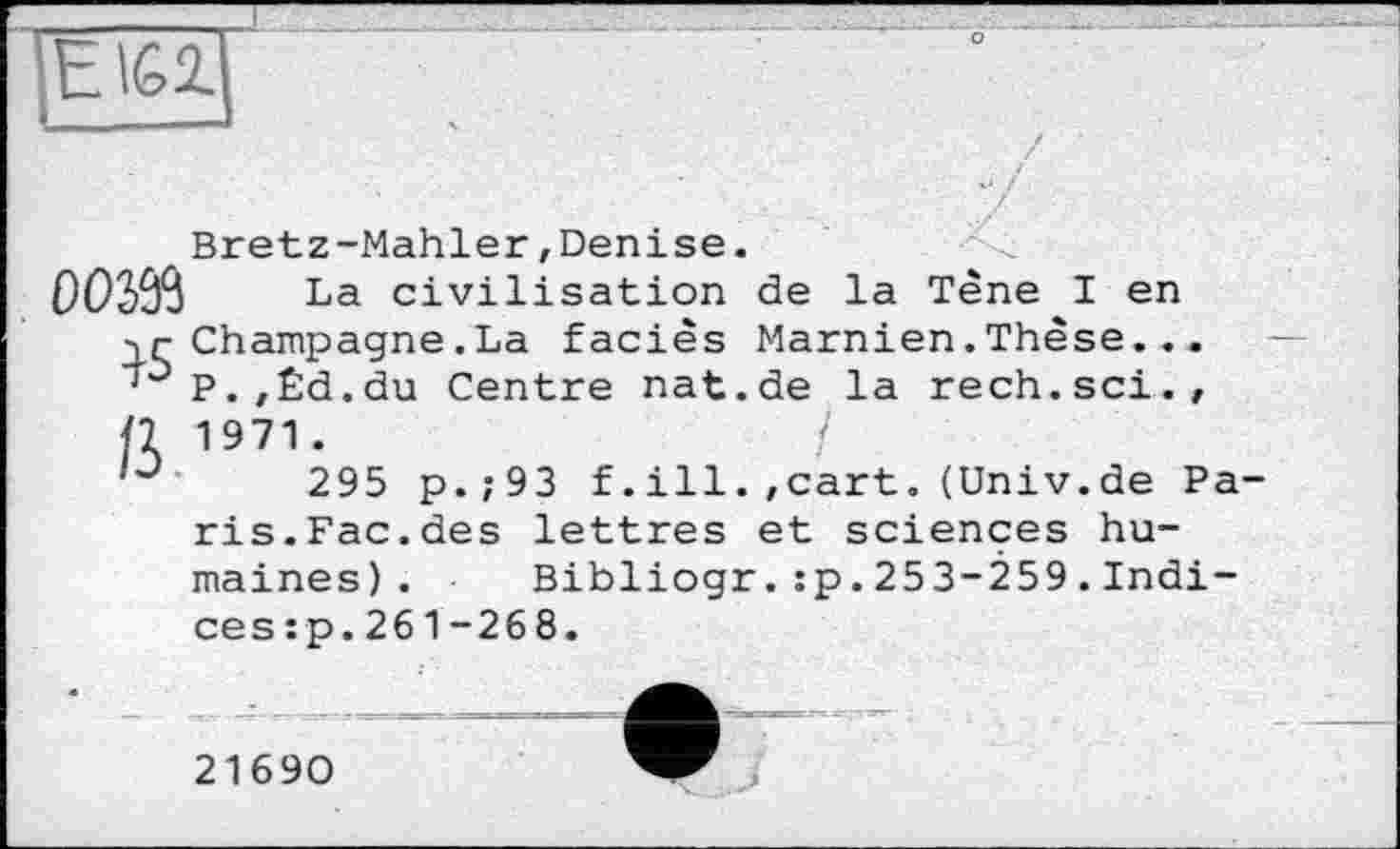 ﻿ElGl
Bretz-Mahler,Denise.
003Й La civilisation de la Tène I en ■jr Champagne .La faciès Marnien. Thèse... ' P. , Êd. du Centre nat.de la rech.sci., 11 1971.	/
295 p.;93 f.ill.,cart.(Univ.de Paris.Fac.des lettres et sciences humaines). Bibliogr.:p.253-259.Indices :p.261-26 8.
21690